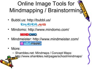 Online Image Tools for Mindmapping / Brainstorming Bubbl.us: http://bubbl.us/ Mindomo: http://www.mindomo.com/ Mindmeister: http://www.mindmeister.com/ More: Shambles.net: Mindmaps / Concept Maps: http://www.shambles.net/pages/school/mindmaps/ 