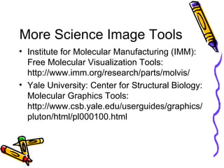 More Science Image Tools Institute for Molecular Manufacturing (IMM): Free Molecular Visualization Tools: http://www.imm.org/research/parts/molvis/ Yale University: Center for Structural Biology: Molecular Graphics Tools: http://www.csb.yale.edu/userguides/graphics/pluton/html/pl000100.html 