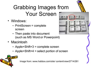 Grabbing Images from Your Screen Windows: PrintScreen = complete  screen Then paste into document  (such as MS Word or Powerpoint) Macintosh Apple+Shift+3 = complete screen Apple+Shift+4 = select portion of screen Image from: www.habbox.com/site/ content/view/2714/281 