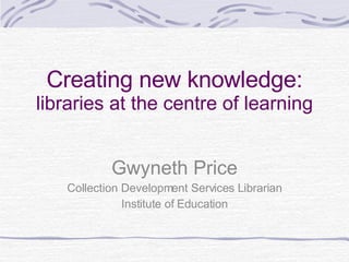 Creating new knowledge: libraries at the centre of learning Gwyneth Price Collection Development Services Librarian Institute of Education 