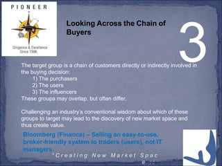 5° C r e a t i n g N e w M a r k e t S p a c
e : :
3
Looking Across the Chain of
Buyers
The target group is a chain of customers directly or indirectly involved in
the buying decision:
1) The purchasers
2) The users
3) The influencers
These groups may overlap, but often differ.
Challenging an industry’s conventional wisdom about which of these
groups to target may lead to the discovery of new market space and
thus create value.
Bloomberg (Finance) – Selling an easy-to-use,
broker-friendly system to traders (users), not IT
managers.
 