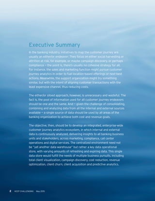 2 KEEP CHALLENGING May 20152 KEEP CHALLENGING May 2015
Executive Summary
In the banking industry, initiatives to map the customer journey are
usually an either/or endeavor: They focus on either social harvesting or
attrition at risk, for example, or maybe campaign discovery, or perhaps
compliance — the point is, there’s usually no cohesive strategy for all.
For instance, the sales and marketing function might pursue customer
journey analytics in order to fuel location-based offerings or next-best
actions. Meanwhile, the support organization might try something
similar, but with the intent of aligning customer transactions with the
least expensive channel, thus reducing costs.
The either/or siloed approach, however, is unnecessary and wasteful. The
fact is, the pool of information used for all customer journey endeavors
should be one and the same. And — given the challenge of consolidating,
combining and analyzing data from all the internal and external sources
available — a single source of data should be used by all areas of the
banking organization to achieve both cost and revenue goals.
The objective, then, should be to develop an integrated, enterprise-wide
customer journey analytics ecosystem, in which internal and external
data is continuously analyzed, delivering insights to all banking business
units and stakeholders, across marketing, compliance, call center
operations and digital services. The centralized environment need not
be “yet another data warehouse” but rather a key data operational
store, with varying amounts of refreshing and expiring data. This single
data store would fulfill the needs of multiple business pursuits, including
total client visualization, campaign discovery, cost reduction, revenue
optimization, client churn, client acquisition and predictive analytics.
 