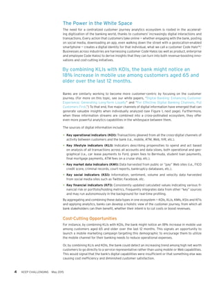 The Power in the White Space
The need for a centralized customer journey analytics ecosystem is rooted in the accelerat-
ing digitization of the banking world, thanks to customers’ increasingly digital interactions and
transactions. Every action that customers take online — whether engaging with the bank, posting
on social media, downloading an app, even walking down the street with a geolocation-enabled
smartphone — creates a digital identity for that individual, what we call a customer Code Halo™.1
Businesses across industries are harnessing customer Code Halos (as well as product, enterprise
and employee Code Halos) to derive insights that they can turn into both revenue-boosting inno-
vations and cost-cutting initiatives.
Banks are similarly working to become more customer-centric by focusing on the customer
journey. (For more on this topic, see our white papers, “Digital Banking: Enhancing Customer
Experience; Generating Long-Term Loyalty” and “For Effective Digital Banking Channels, Put
Customers First.”) To that end, five major channels of digital information have emerged that can
generate valuable insights when individually analyzed (see Figure 1, next page). Furthermore,
when these information streams are combined into a cross-pollinated ecosystem, they offer
even more powerful analytics capabilities in the whitespace between them.
The sources of digital information include:
•	Key operational indicators (KOI): Transactions gleaned from all the cross-digital channels of
activity between customers and the bank (i.e., mobile, ATM, Web, IVR, etc.).
•	Key lifestyle indicators (KLI): Indicators describing propensities to spend and act based
on analysis of all transactions across all accounts and data siloes, both operational and geo-
graphical (i.e., car lease payments to Ford, green fees to Bermuda, student loan payments,
final mortgage payments, ATM fees on a cruise ship, etc.).
•	Key market data indicators (KMI): Data harvested from public or “pay” Web sites (i.e., FICO
credit score, criminal records, court reports, bankruptcy databases, etc.).
•	Key social indicators (KSI): Information, sentiment, volume and velocity data harvested
from social media sites such as Twitter, Facebook, etc.
•	Key financial indicators (KFI): Consistently updated calculated values indicating various fi-
nancial risk or portfolio/holding metrics. Frequently integrates data from other “key” sources
and may run autonomously in the background for real-time profiling.
By aggregating and combining these data types in one ecosystem — KOIs, KLIs, KMIs, KSIs and KFIs
and applying analytics, banks can develop a holistic view of the customer journey, from which all
bank stakeholders can then benefit, whether their intent is to cut costs or boost revenues.
Cost-Cutting Opportunities
For instance, by combining KLIs with KOIs, the bank might notice an 18% increase in mobile use
among customers aged 65 and older over the last 12 months. This signals an opportunity to
launch a mobile marketing campaign targeting this demographic to encourage them to utilize
the mobile channel for their banking needs to reduce operational expenses.
Or, by combining KLIs and KOIs, the bank could detect an increasing trend among high net worth
customers to go directly to a service representative rather than using mobile or Web capabilities.
This would signal that the bank’s digital capabilities were insufficient or that something else was
causing cost inefficiency and diminished customer satisfaction.
4 KEEP CHALLENGING May 2015
By combining KLIs with KOIs, the bank might notice an
18% increase in mobile use among customers aged 65 and
older over the last 12 months.
 