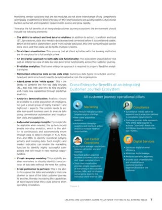 CREATING ONE CUSTOMER JOURNEY ECOSYSTEM THAT MEETS ALL BANKING NEEDS 7
Monolithic vendor solutions that are not modular, do not allow interchange of key components
with legacy investments or best-of-breed, off-the-shelf solutions will quickly become a functional
burden as market and regulatory requirements evolve and grow rapidly.
To realize the full benefits of an integrated customer journey ecosystem, the environment should
include the following elements:
•	The ability to extract and feed data to solutions: In addition to extract, transform and load
(ETL) procedures, data also needs to be cleansed and corrected before it is considered usable.
When all the bank’s stakeholders work from a single data pool, this time-consuming job can be
done once, and then data can be fed to multiple systems.
•	Total client visualization: This ensures that all client activities with the banking institution
are in one place for a full analytics view.
•	An enterprise approach to both data and functionality: The ecosystem should deliver not
just an enterprise view of data but also enterprise functionality across the customer journey.
•	Predictive analytics: That same enterprise approach is required to properly feed the analyt-
ics engine.
•	Normalized enterprise data across data silos: Numerous data types (structured, unstruc-
tured and semi-structured) need to be rationalized across the organization.
•	Added power in the “white space:” This is the
ability to combine the five key data sources
(KLI, KOI, KSI, KMI and KFI) to find meaning
and create new capabilities through predictive
analytics.
•	Analytics democratization: Analytics should
be available to a wide population of employees,
not just a small group of highly trained — and
high-cost — experts. The system needs to en-
able non-quant business users to analyze data
using conventional automation and visualiza-
tion tools and capabilities.
•	Automated campaign insights: For insights to
be available when needed, the system should
enable non-stop analytics, which is the abil-
ity to continuously and autonomously churn
through data to detect changes in KLIs, KOIs,
KSIs and KMIs to identify statistical outlying
activity and trending data. Such insights and
market indicators can enable the marketing
function to identify highly successful cam-
paigns that will result in new revenue oppor-
tunities.
•	Visual campaign modeling: This capability en-
ables marketers to visually identify character-
istics of data sets without the need for coding.
•	Cross-pollination to partners: This is the abil-
ity to expose the data and analytics from one
channel or area of the total customer journey
to another, thereby increasing the capabilities
of each beyond what they could achieve when
operating in isolation.
Cross-Enterprise Benefits of an Integrated
Customer Journey Ecosystem
Figure 3
All customer journey operational pillars
• Key Lifestyle Indicators targeted Digital
Offerings
• New Client Acquisition Analytics
• Autonomous Campaign Analytics
• Next Best Actions analytics increase revenue
opportunities
Marketing
Call Center
Operations Digital Services
Compliance
•Key Lifestyle Indicators targeted Digital Offer-
ings •New Client Acquisition Analytics •Autono-
mous Campaign Analytics •Next Best Actions
analytics increase revenue opportunities
•Less digital leakage substantially reduces Call Center
size and expense •Next Best Actions analytics increase
customer satisfaction and lower customer churn •TCV
provides simple visualization of EVERYTHING in the
Customer Journey, NBA, and full Channel Convergence
down to the individual client level for CSR’s
•	Key lifestyle indicators enable
targeted digital offerings.
•	New client acquisition
analytics.
•	Autonomous campaign
analytics and next best action
analytics increase revenue
opportunities.
•	Surveillance checks watch for
keywords and transactions defined
in compliance requirements.
•	Customer journey data represents
70% of the data required to
activate Cognizant’s Predictive
Anti-Money Laundering solution
(Q3 FY2015).
•	Less digital leakage substantially
reduces call center size and
expense.
•	Next best action analytics
increase customer satisfaction
and lower customer churn.
•	Total client visualization
provides simple visualization
of everything in the customer
journey, NBA, and full channel
convergence down to the
individual client level for CSRs.
•	Optimizes digital channel
efficiency.
•	Minimizes digital leakage.
•	Reduces operating expenses.
•	Enables total understanding
and visualization of
customer journey/
experience/voice of the
customer.
 