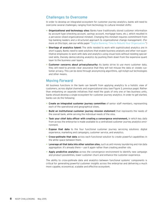 8 KEEP CHALLENGING May 2015
Challenges to Overcome
In order to develop an integrated ecosystem for customer journey analytics, banks will need to
overcome several challenges, ranging from technology to cultural mindset shifts:
•	Organizational and technology silos: Banks have traditionally stored customer information
by account type (checking account, savings account, mortgage loans, etc.), which resulted in
a pervasive siloed organizational mindset. Changing this mindset requires commitment from
top banking leaders and a structured approach to organizational change management. (For
more on this topic, see our white paper “Digital Banking: Time to Rebuild Your Organization.”)
•	Shortage of analytics talent: The skills needed to work with sophisticated analytics are in
short supply. Banks need to seek solutions that enable business analysts and other non-quan-
titative employees to work with data and analytics using visual tools without needing special-
ized skills, thereby democratizing analytics by pushing them down from the expensive quant
layer to the business user layers.
•	Customer concerns about privacy/security: As banks strive to use more customer data,
they will need to provide clear assurance that they will not misuse the data or violate cus-
tomer privacy. This can be done through anonymizing algorithms, opt-in/opt-out technologies
and other means.
Moving Forward
All business functions in the bank can benefit from applying analytics to a holistic view of
customers, across digital channels and organizational silos (see Figure 3, previous page). Rather
than embarking on separate initiatives that meet the goals of only one or two business units,
banks should develop a single ecosystem for customer journey analytics. In order to get started,
banks can do the following:
•	Create an integrated customer journey committee of senior staff members, representing
each of the operational and geographical siloes.
•	Build an institutional customer journey mission statement that represents the needs of
the overall bank, while serving the individual needs of the silos.
•	Task your chief data officer with creating a convergence environment, in which key data
from across the enterprise is made available to a centralized customer journey analytics envi-
ronment.
•	Expose that data to the four functional customer journey servicing solutions: digital
experience, marketing and campaigns, customer service, and analytics.
•	Cross-pollinate that data across each functional solution to create powerful capabilities in
the white space between them.
•	Leverage all that data into other solution silos, such as anti-money laundering and risk data
aggregation. It’s already there — use it again rather than creating another silo.
•	Apply predictive analytics across the convergence environment to identify new campaign
and product possibilities, lower customer churn and enhance the customer experience.
The ability to cross-pollinate data and analytics between functional systems’ components is
critical for generating powerful customer insights across the enterprise and delivering a much
more capable, economical, scalable and effective ecosystem.
 