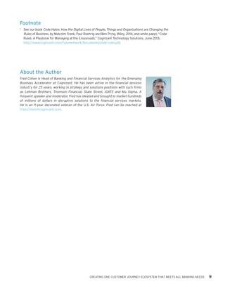 CREATING ONE CUSTOMER JOURNEY ECOSYSTEM THAT MEETS ALL BANKING NEEDS 9
Footnote
1	 See our book Code Halos: How the Digital Lives of People, Things and Organizations are Changing the
Rules of Business, by Malcolm Frank, Paul Roehrig and Ben Pring, Wiley, 2014, and white paper, “Code
Rules: A Playbook for Managing at the Crossroads,” Cognizant Technology Solutions, June 2013,
http://www.cognizant.com/Futureofwork/Documents/code-rules.pdf.
About the Author
Fred Cohen is Head of Banking and Financial Services Analytics for the Emerging
Business Accelerator at Cognizant. He has been active in the financial services
industry for 25 years, working in strategy and solutions positions with such firms
as Lehman Brothers, Thomson Financial, State Street, iGATE and Mu Sigma. A
frequent speaker and moderator, Fred has ideated and brought to market hundreds
of millions of dollars in disruptive solutions to the financial services markets.
He is an 11-year decorated veteran of the U.S. Air Force. Fred can be reached at
Fred.Cohen@cognizant.com.
 
