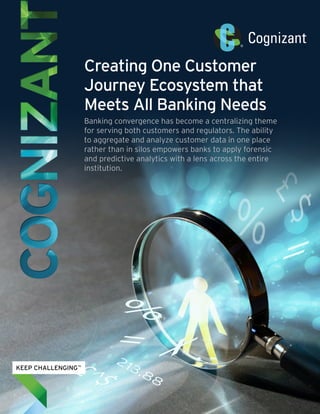 Creating One Customer
Journey Ecosystem that
Meets All Banking Needs
Banking convergence has become a centralizing theme
for serving both customers and regulators. The ability
to aggregate and analyze customer data in one place
rather than in silos empowers banks to apply forensic
and predictive analytics with a lens across the entire
institution.
 