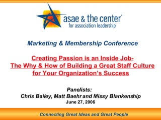 Marketing & Membership Conference Creating Passion is an Inside Job- The Why & How of Building a Great Staff Culture for Your Organization’s Success   Panelists:  Chris Bailey, Matt Baehr and Missy Blankenship June 27, 2006 Connecting Great Ideas and Great People 