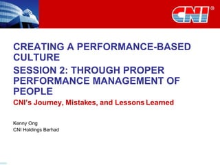 CREATING A PERFORMANCE-BASED CULTURE SESSION 2: THROUGH PROPER PERFORMANCE MANAGEMENT OF PEOPLE CNI’s Journey, Mistakes, and Lessons Learned Kenny Ong CNI Holdings Berhad 