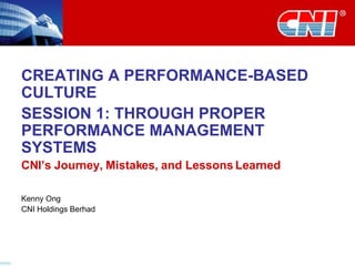 CREATING A PERFORMANCE-BASED CULTURE SESSION 1: THROUGH PROPER PERFORMANCE MANAGEMENT SYSTEMS CNI’s Journey, Mistakes, and Lessons Learned Kenny Ong CNI Holdings Berhad 