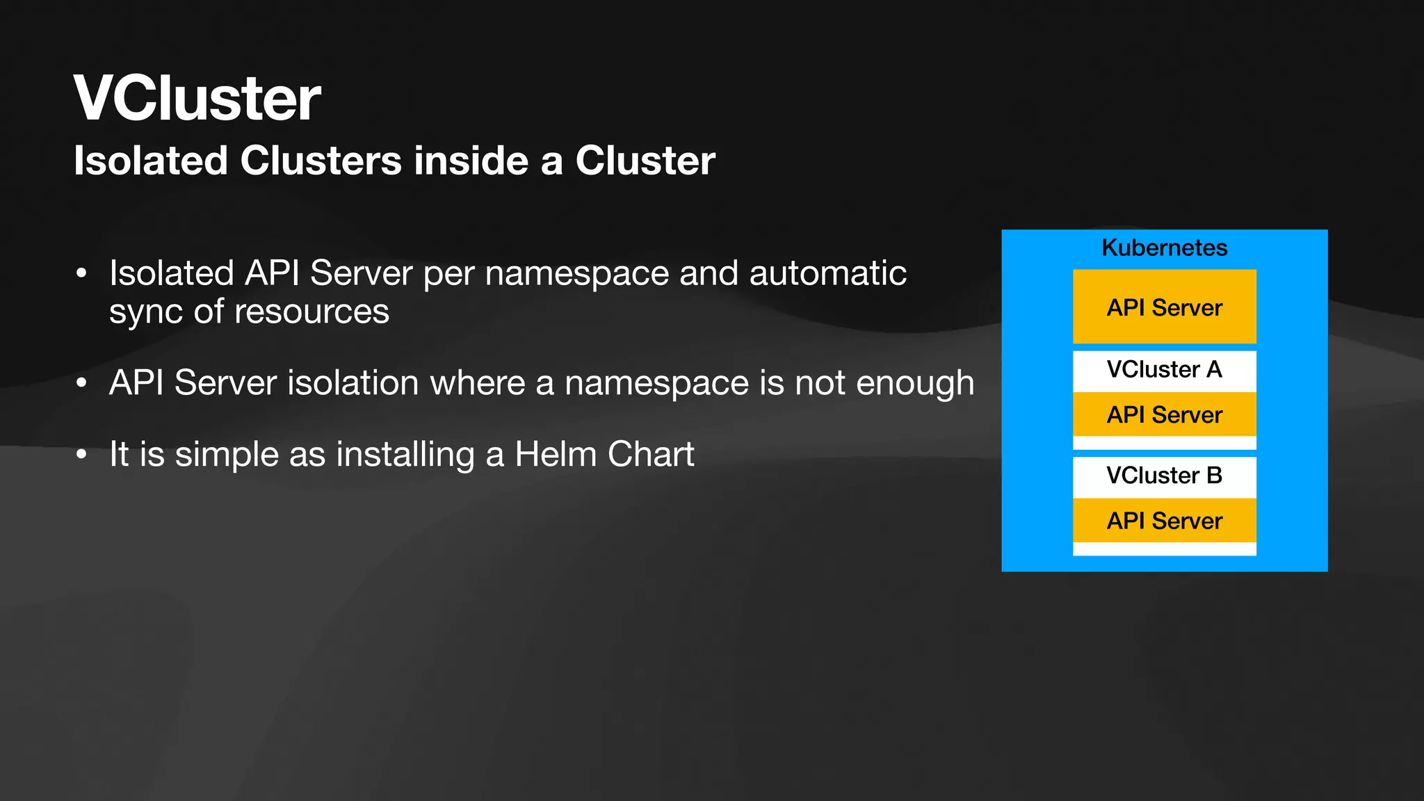 VCluster
Isolated Clusters inside a Cluster
• Isolated API Server per namespace and automatic
sync of resources
• API Server isolation where a namespace is not enough
• It is simple as installing a Helm Chart
Kubernetes
VCluster A
API Server
API Server
VCluster B
API Server
 