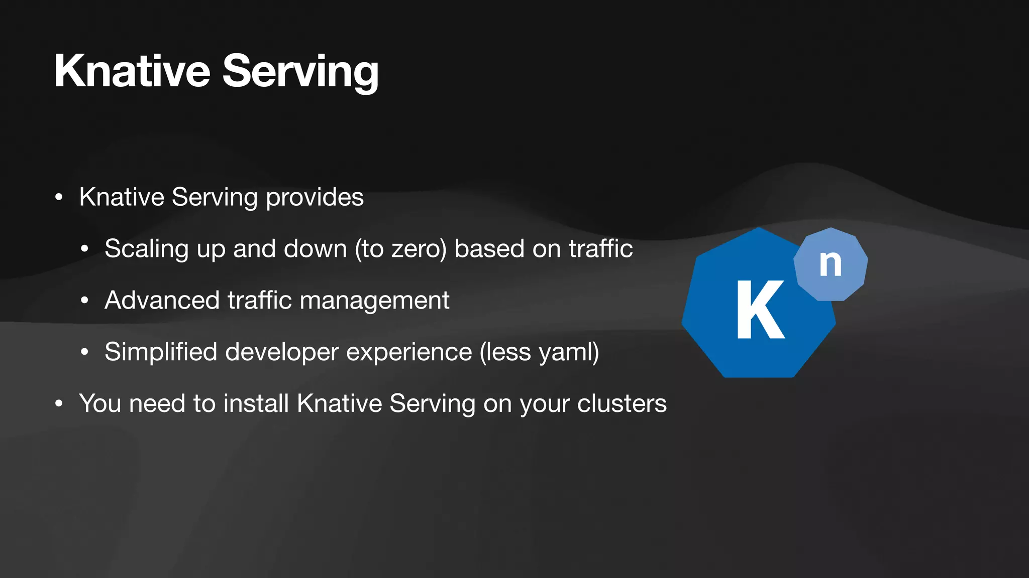 Knative Serving
• Knative Serving provides
• Scaling up and down (to zero) based on tra
ffi
c
• Advanced tra
ffi
c management
• Simpli
fi
ed developer experience (less yaml)
• You need to install Knative Serving on your clusters
 