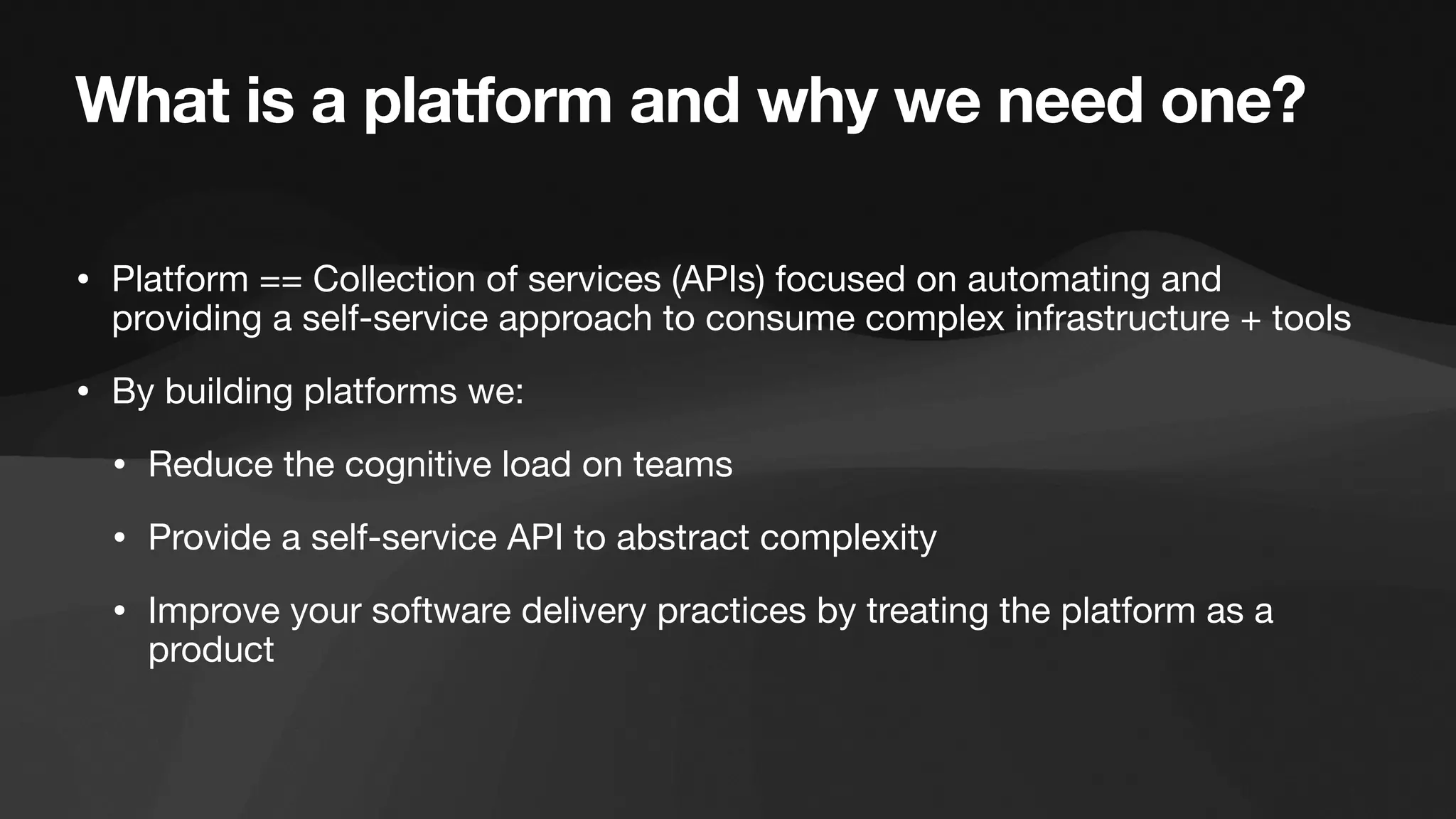 What is a platform and why we need one?
• Platform == Collection of services (APIs) focused on automating and
providing a self-service approach to consume complex infrastructure + tools
• By building platforms we:
• Reduce the cognitive load on teams
• Provide a self-service API to abstract complexity
• Improve your software delivery practices by treating the platform as a
product
 