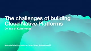 Mauricio Salatino @salaboy / Ishan Khare @ishankhare07
The challenges of building
Cloud Native Platforms
On top of Kubernetes
 