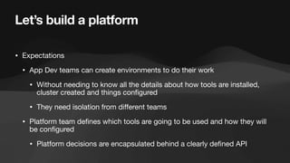 Let’s build a platform
• Expectations
• App Dev teams can create environments to do their work
• Without needing to know all the details about how tools are installed,
cluster created and things con
fi
gured
• They need isolation from di
ff
erent teams
• Platform team de
fi
nes which tools are going to be used and how they will
be con
fi
gured
• Platform decisions are encapsulated behind a clearly de
fi
ned API
 