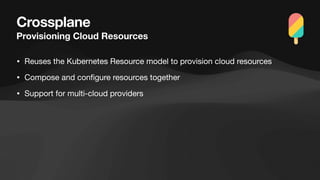 Crossplane
Provisioning Cloud Resources
• Reuses the Kubernetes Resource model to provision cloud resources
• Compose and con
fi
gure resources together
• Support for multi-cloud providers
 