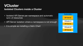 VCluster
Isolated Clusters inside a Cluster
• Isolated API Server per namespace and automatic
sync of resources
• API Server isolation where a namespace is not enough
• It is simple as installing a Helm Chart
Kubernetes
VCluster A
API Server
API Server
VCluster B
API Server
 