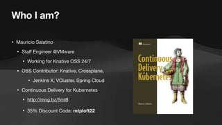 Who I am?
• Mauricio Salatino
• Sta
ff
Engineer @VMware
• Working for Knative OSS 24/7
• OSS Contributor: Knative, Crossplane,
• Jenkins X, VCluster, Spring Cloud
• Continuous Delivery for Kubernetes
• http://mng.bz/5ml8
• 35% Discount Code: mtploft22
 