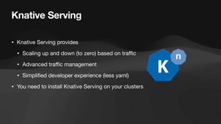 Knative Serving
• Knative Serving provides
• Scaling up and down (to zero) based on tra
ffi
c
• Advanced tra
ffi
c management
• Simpli
fi
ed developer experience (less yaml)
• You need to install Knative Serving on your clusters
 