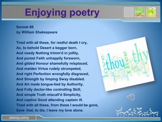 www.themegallery.com
Enjoying poetry
Sonnet 66
by William Shakespeare
Tired with all these, for restful death I cry,
As, to behold Desert a beggar born,
And needy Nothing trimm'd in jollity,
And purest Faith unhappily forsworn,
And gilded Honour shamefully misplaced,
And maiden Virtue rudely strumpeted,
And right Perfection wrongfully disgraced,
And Strength by limping Sway disabled.
And Art made tongue-tied by Authority,
And Folly doctor-like controlling Skill,
And simple Truth miscall'd Simplicity,
And captive Good attending captain ill.
Tired with all these, from these I would be gone,
Save that, to die, I leave my love alone.
SEENGLISH.by
 