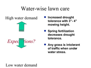 Water-wise lawn care High water demand Expectations? Low water demand Increased drought tolerance with 3”- 4” mowing height. Spring fertilization decreases drought tolerance. Any grass is intolerant of traffic when under water stress. 