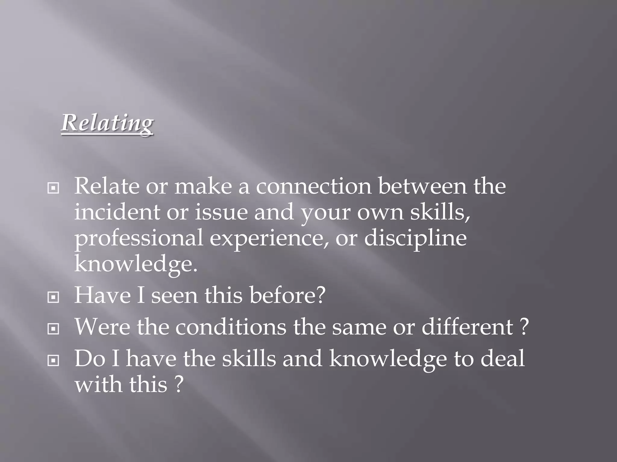 Relating
 Relate or make a connection between the
incident or issue and your own skills,
professional experience, or discipline
knowledge.
 Have I seen this before?
 Were the conditions the same or different ?
 Do I have the skills and knowledge to deal
with this ?
 
