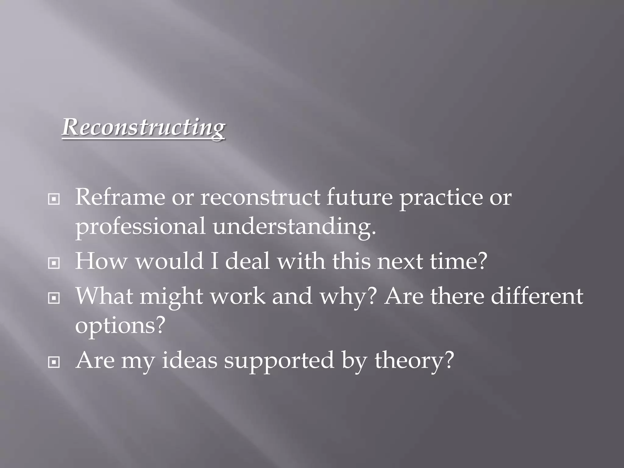 Reconstructing
 Reframe or reconstruct future practice or
professional understanding.
 How would I deal with this next time?
 What might work and why? Are there different
options?
 Are my ideas supported by theory?
 