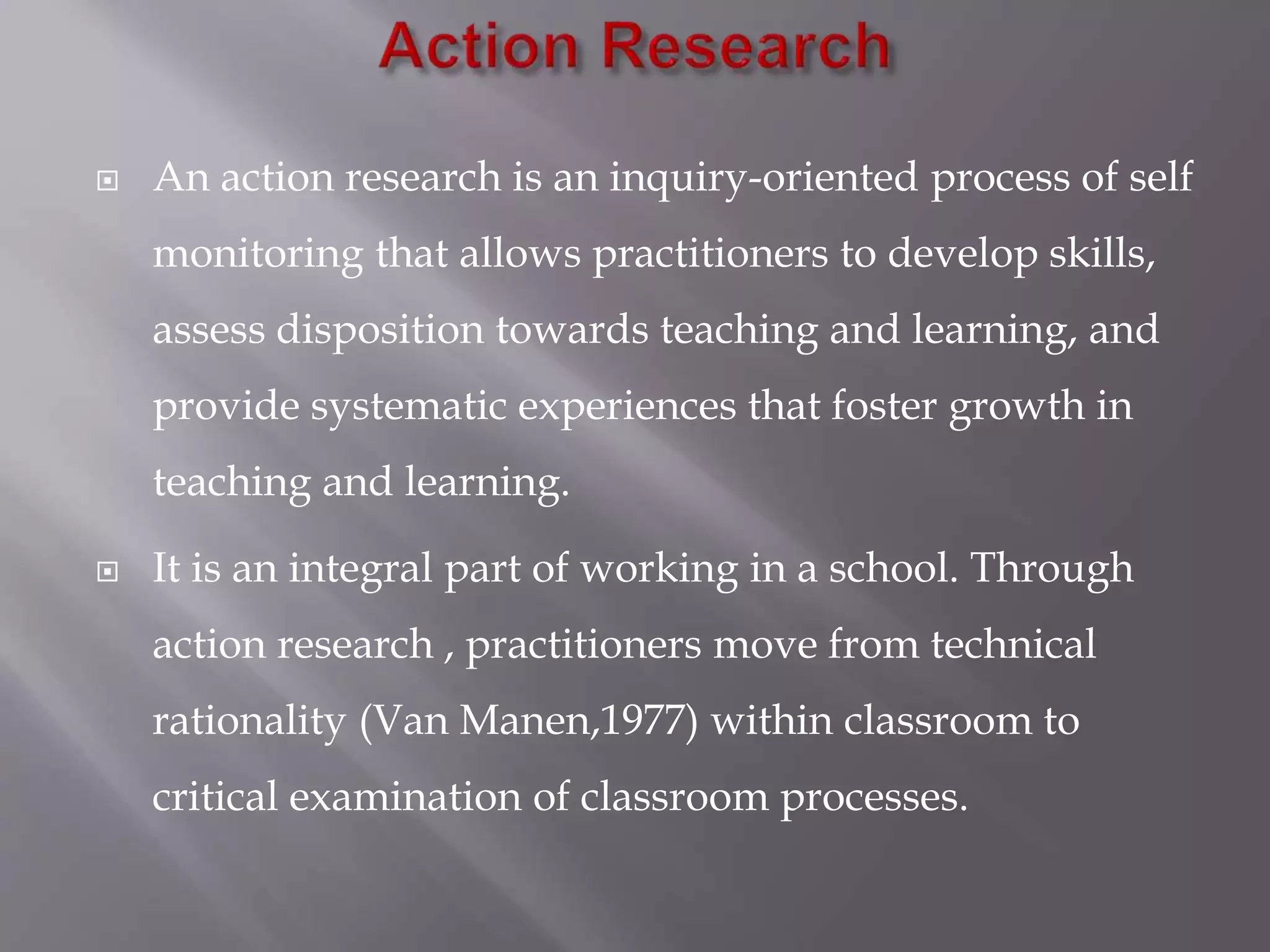  An action research is an inquiry-oriented process of self
monitoring that allows practitioners to develop skills,
assess disposition towards teaching and learning, and
provide systematic experiences that foster growth in
teaching and learning.
 It is an integral part of working in a school. Through
action research , practitioners move from technical
rationality (Van Manen,1977) within classroom to
critical examination of classroom processes.
 