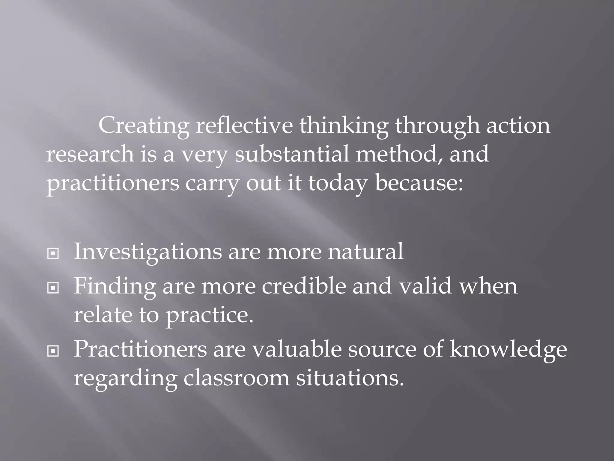 Creating reflective thinking through action
research is a very substantial method, and
practitioners carry out it today because:
 Investigations are more natural
 Finding are more credible and valid when
relate to practice.
 Practitioners are valuable source of knowledge
regarding classroom situations.
 