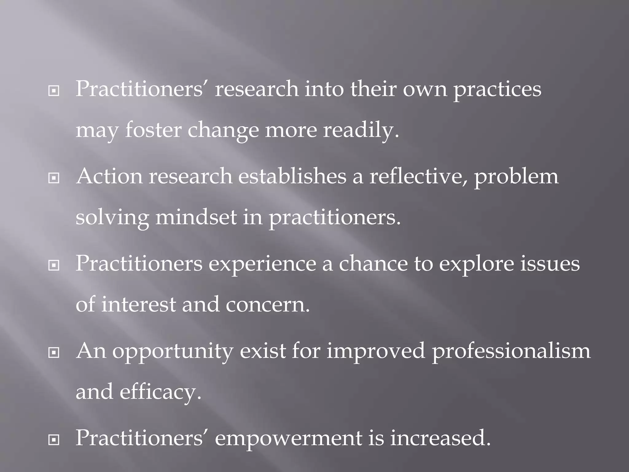  Practitioners’ research into their own practices
may foster change more readily.
 Action research establishes a reflective, problem
solving mindset in practitioners.
 Practitioners experience a chance to explore issues
of interest and concern.
 An opportunity exist for improved professionalism
and efficacy.
 Practitioners’ empowerment is increased.
 
