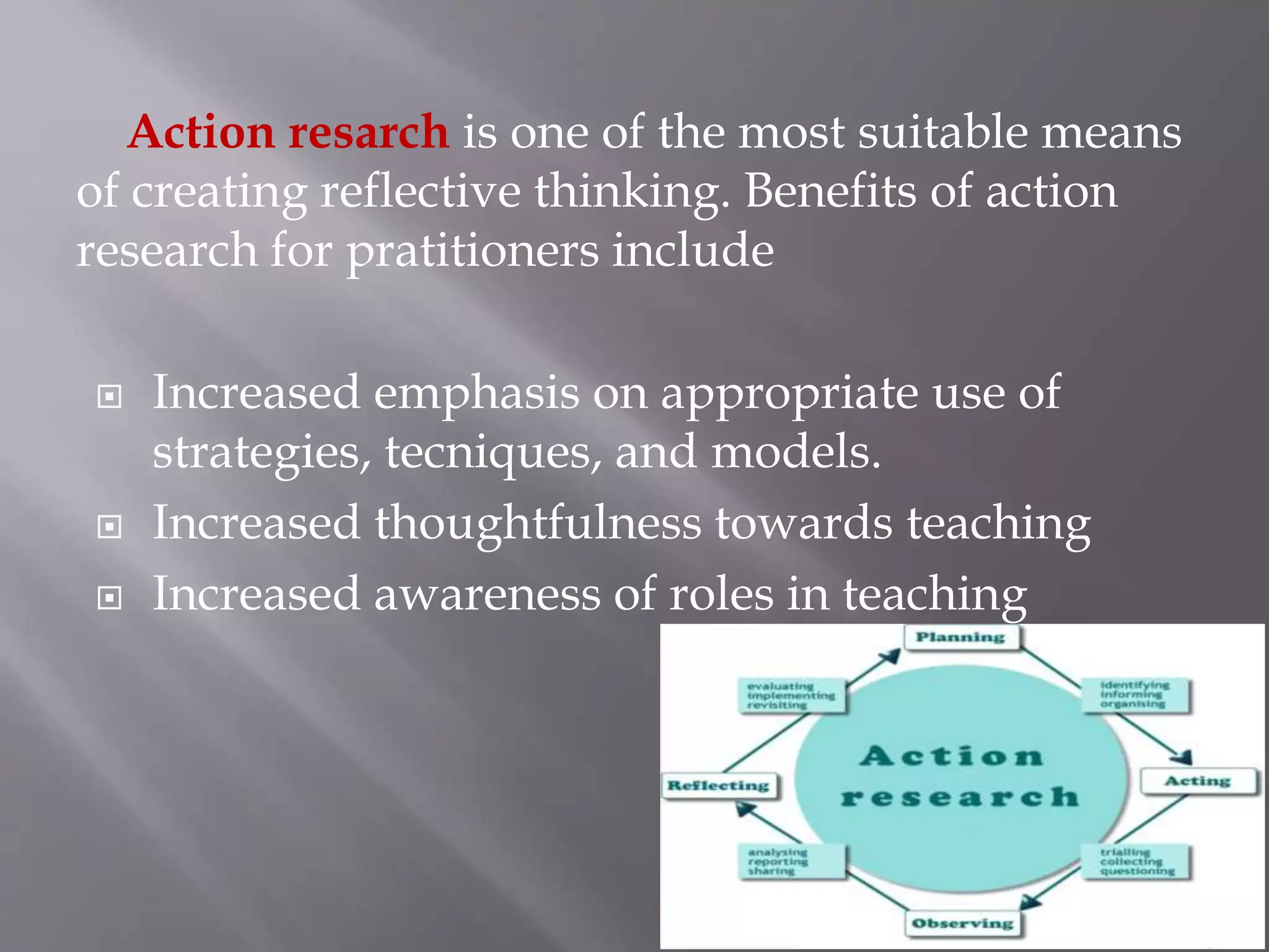 Action resarch is one of the most suitable means
of creating reflective thinking. Benefits of action
research for pratitioners include
 Increased emphasis on appropriate use of
strategies, tecniques, and models.
 Increased thoughtfulness towards teaching
 Increased awareness of roles in teaching
 