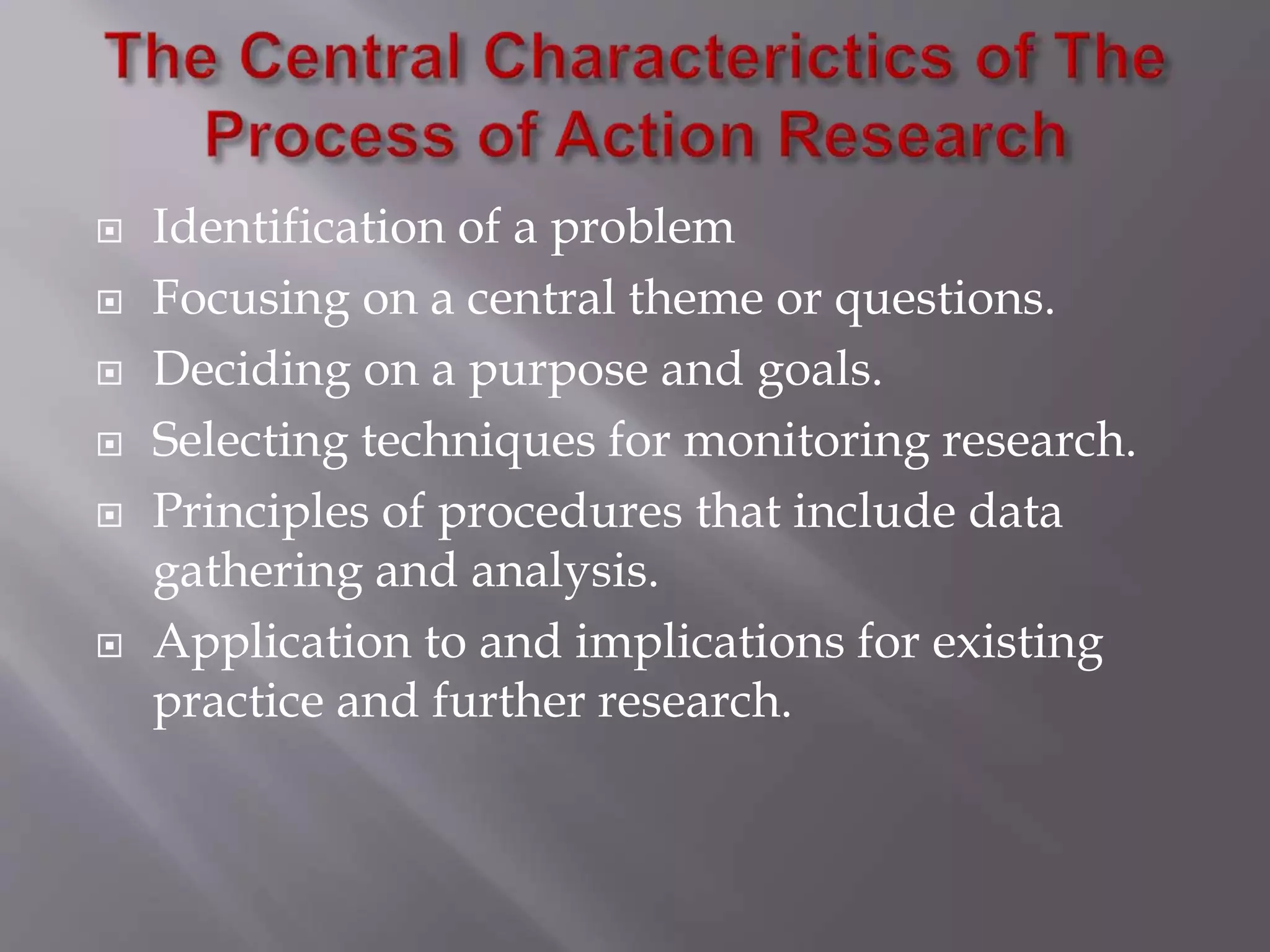  Identification of a problem
 Focusing on a central theme or questions.
 Deciding on a purpose and goals.
 Selecting techniques for monitoring research.
 Principles of procedures that include data
gathering and analysis.
 Application to and implications for existing
practice and further research.
 