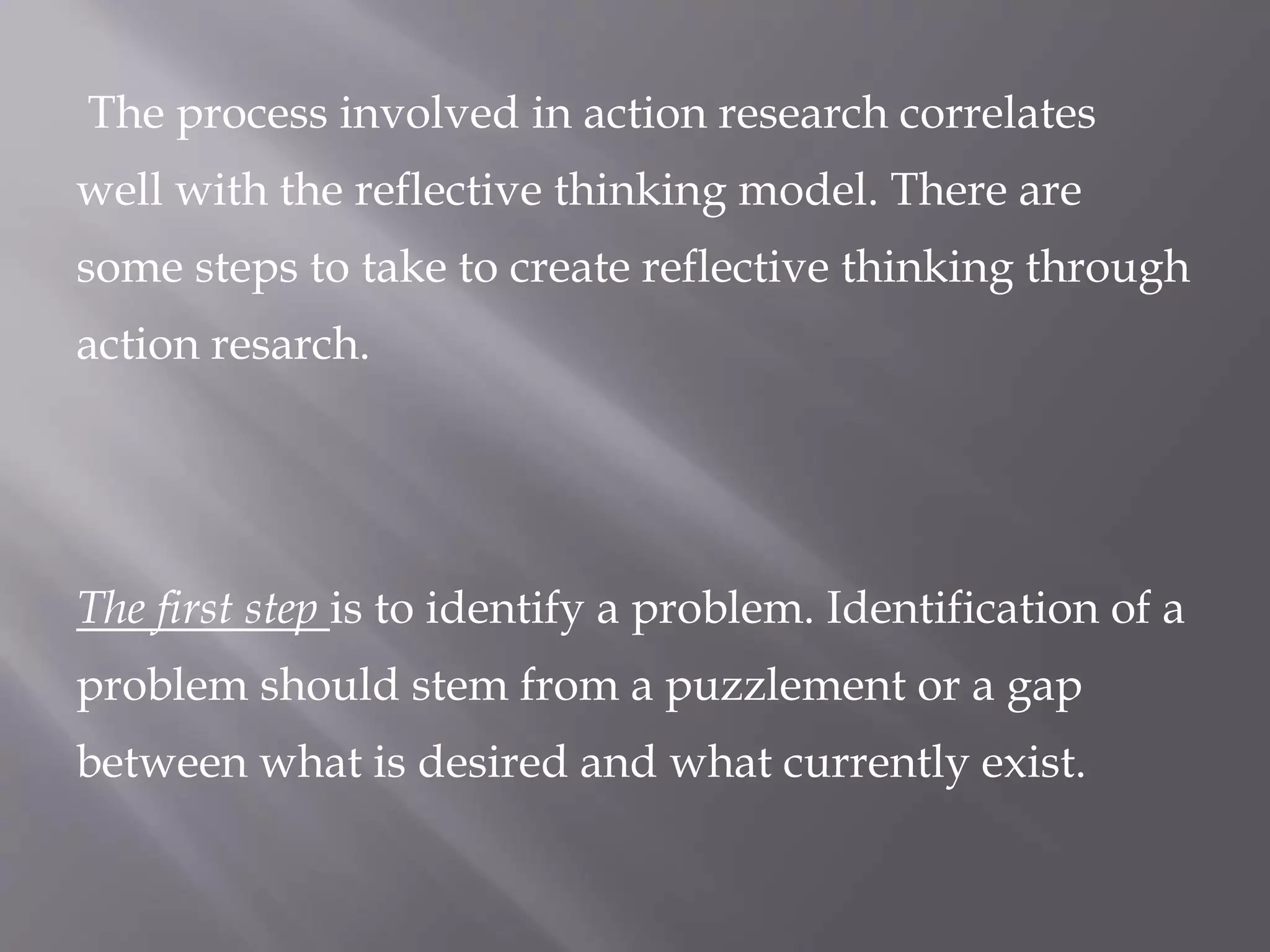 The process involved in action research correlates
well with the reflective thinking model. There are
some steps to take to create reflective thinking through
action resarch.
The first step is to identify a problem. Identification of a
problem should stem from a puzzlement or a gap
between what is desired and what currently exist.
 