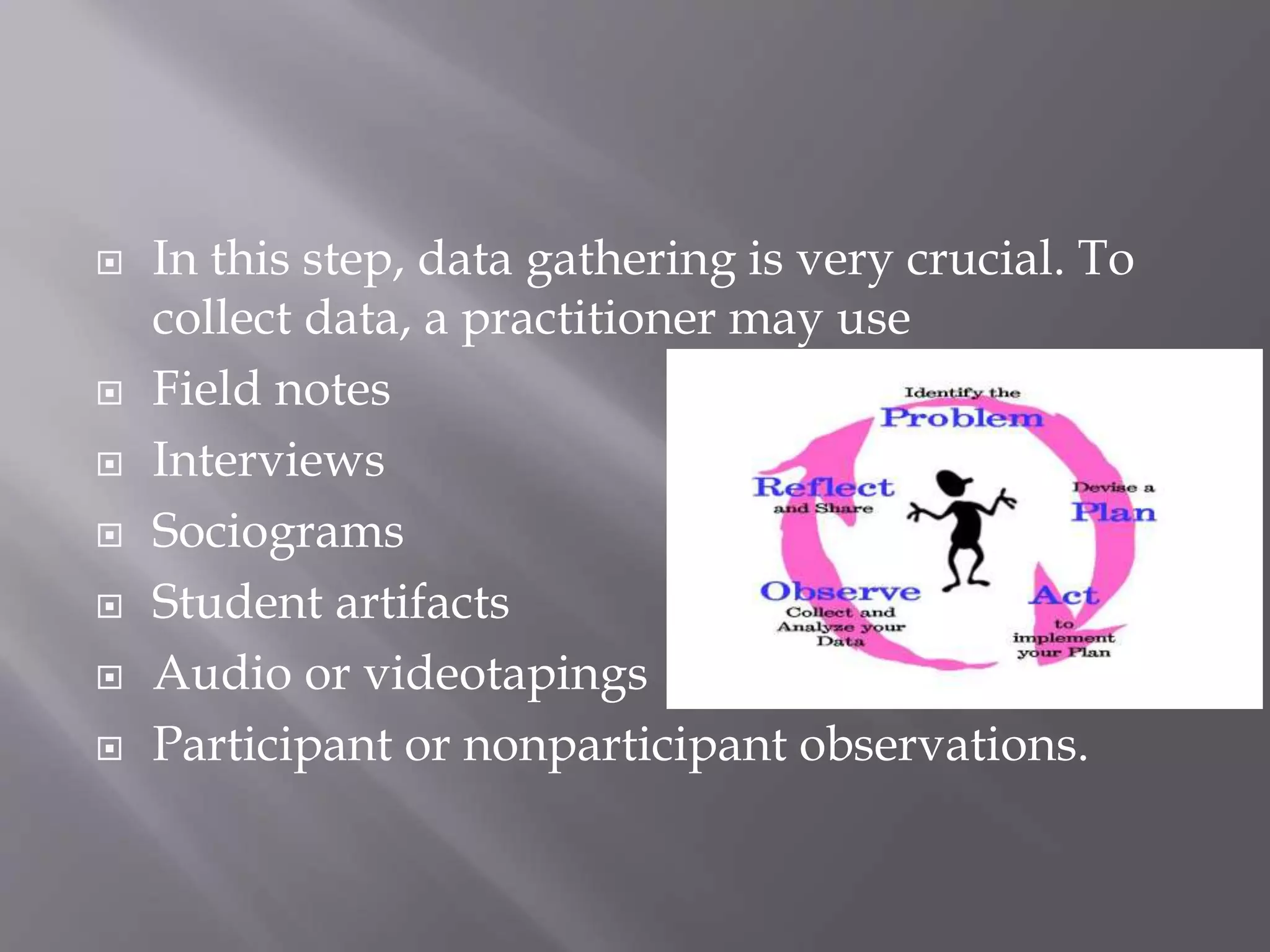  In this step, data gathering is very crucial. To
collect data, a practitioner may use
 Field notes
 Interviews
 Sociograms
 Student artifacts
 Audio or videotapings
 Participant or nonparticipant observations.
 
