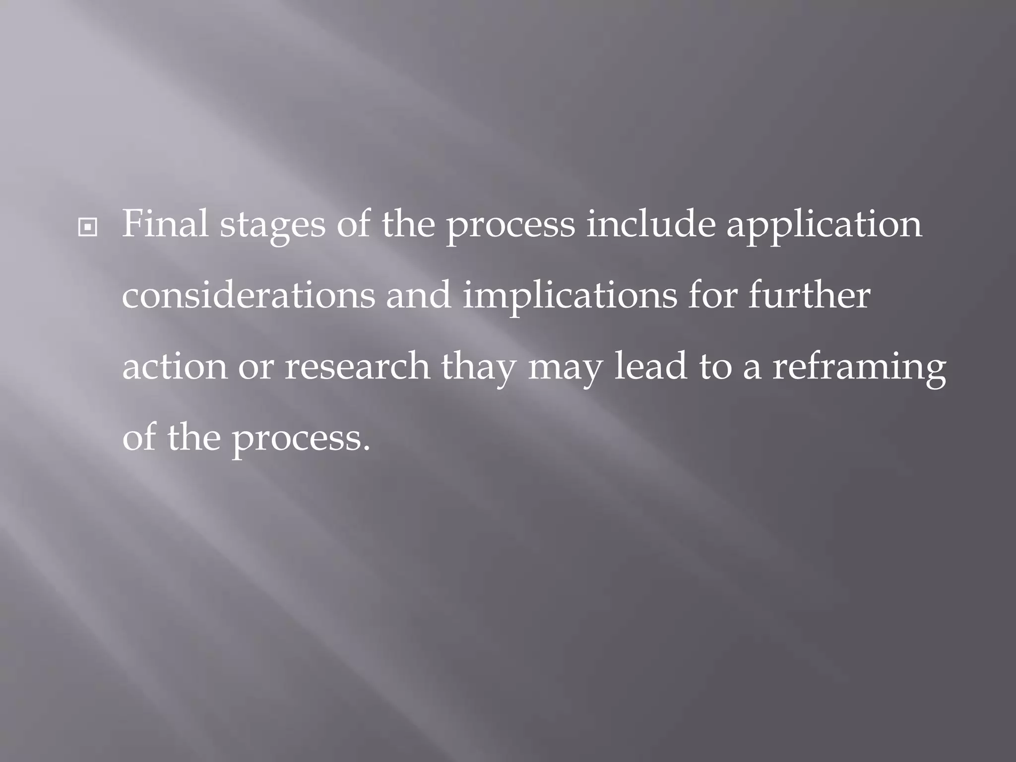  Final stages of the process include application
considerations and implications for further
action or research thay may lead to a reframing
of the process.
 