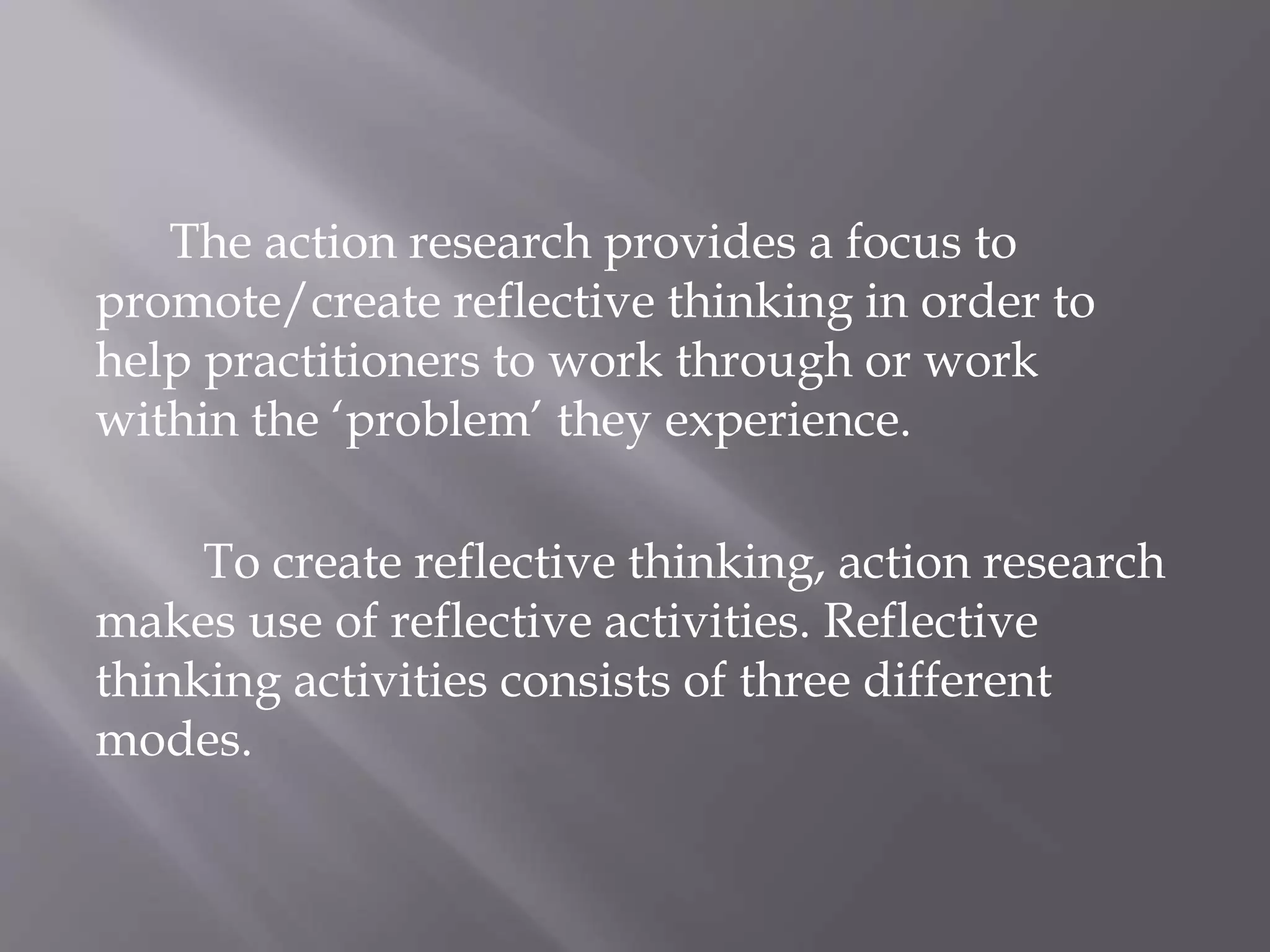 The action research provides a focus to
promote/create reflective thinking in order to
help practitioners to work through or work
within the ‘problem’ they experience.
To create reflective thinking, action research
makes use of reflective activities. Reflective
thinking activities consists of three different
modes.
 