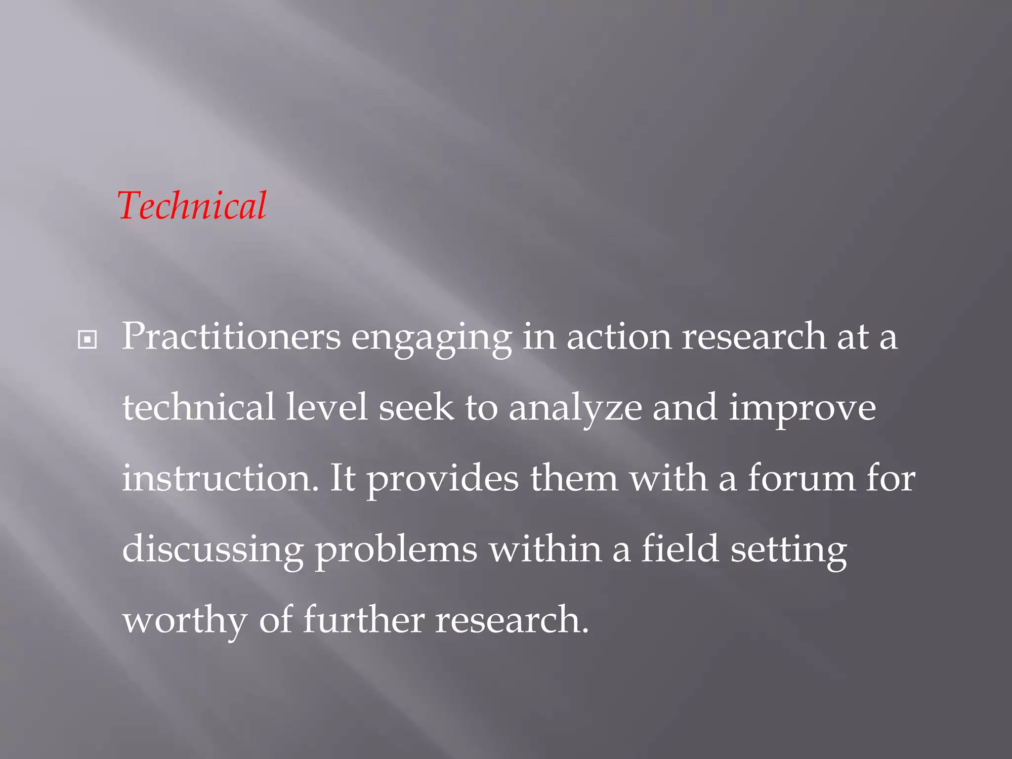 Technical
 Practitioners engaging in action research at a
technical level seek to analyze and improve
instruction. It provides them with a forum for
discussing problems within a field setting
worthy of further research.
 