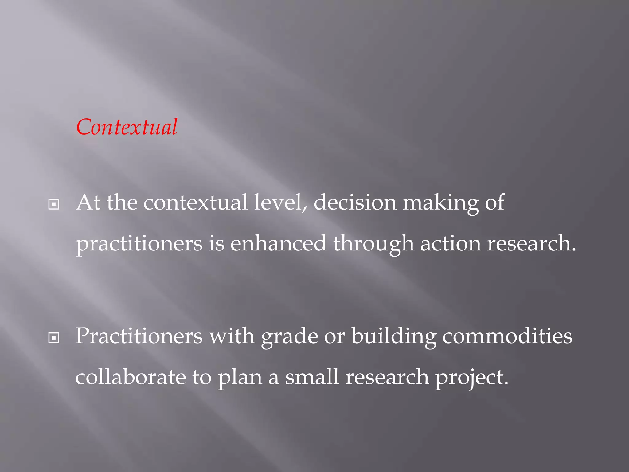 Contextual
 At the contextual level, decision making of
practitioners is enhanced through action research.
 Practitioners with grade or building commodities
collaborate to plan a small research project.
 