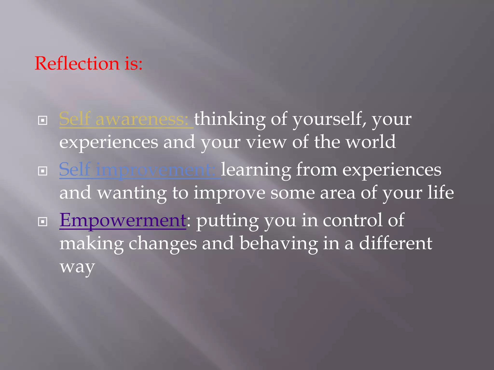 Reflection is:
 Self awareness: thinking of yourself, your
experiences and your view of the world
 Self improvement: learning from experiences
and wanting to improve some area of your life
 Empowerment: putting you in control of
making changes and behaving in a different
way
 