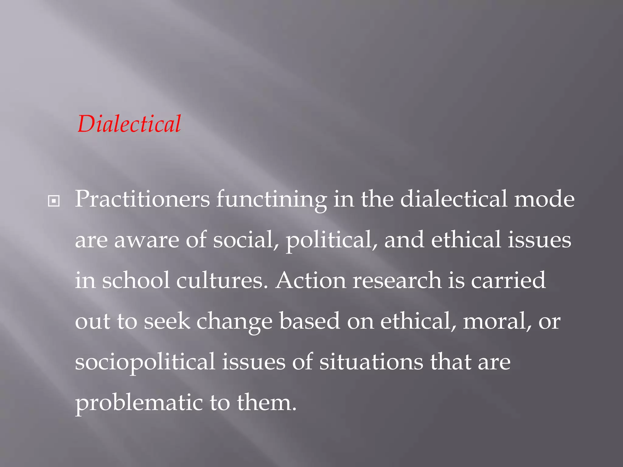 Dialectical
 Practitioners functining in the dialectical mode
are aware of social, political, and ethical issues
in school cultures. Action research is carried
out to seek change based on ethical, moral, or
sociopolitical issues of situations that are
problematic to them.
 
