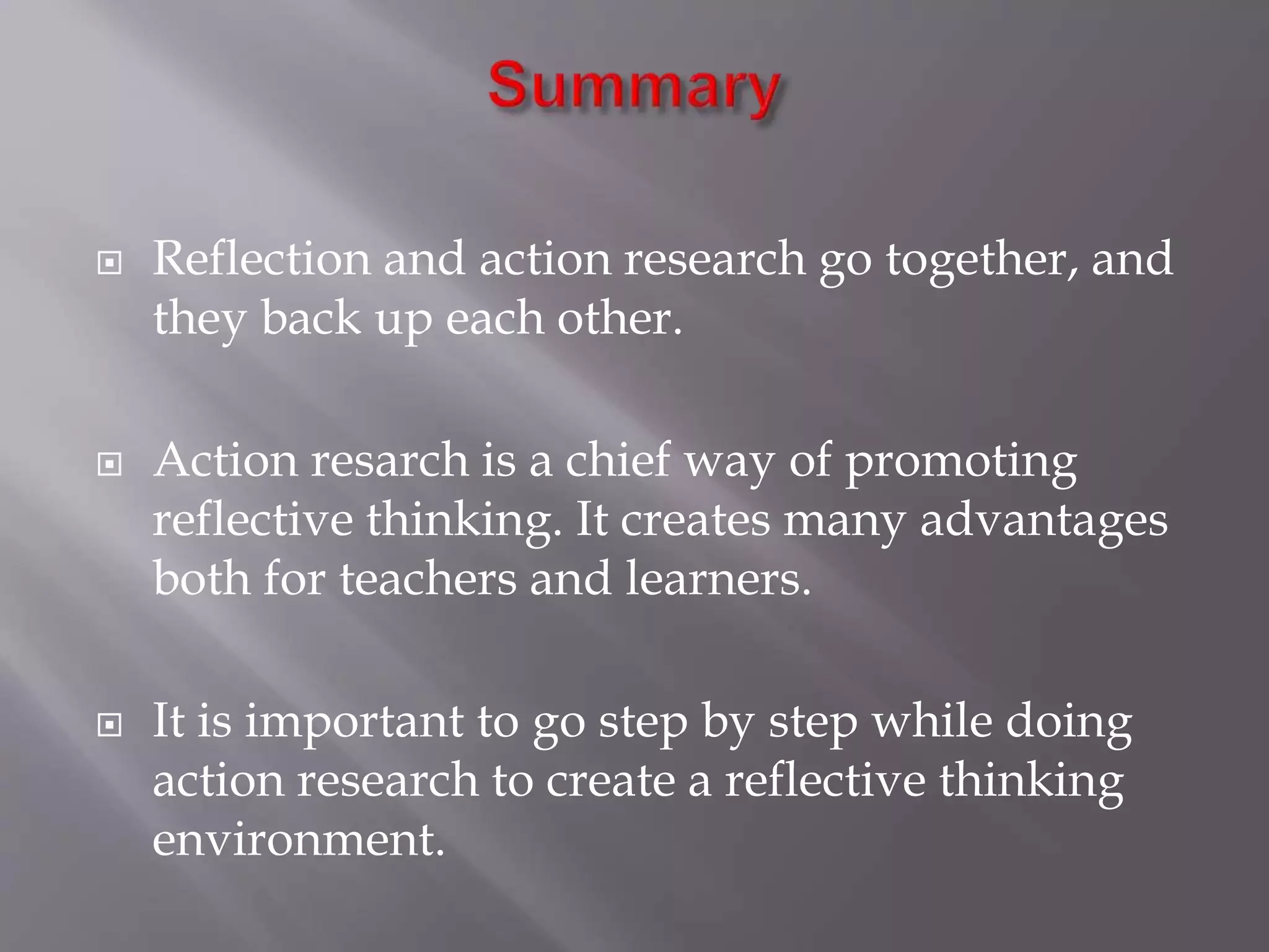  Reflection and action research go together, and
they back up each other.
 Action resarch is a chief way of promoting
reflective thinking. It creates many advantages
both for teachers and learners.
 It is important to go step by step while doing
action research to create a reflective thinking
environment.
 