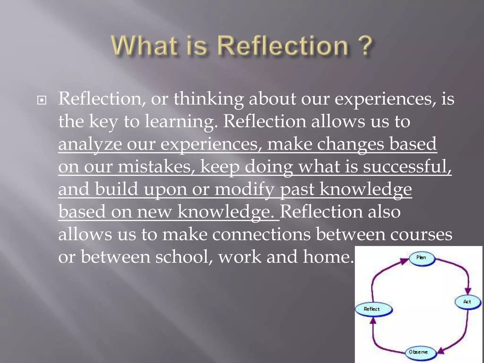  Reflection, or thinking about our experiences, is
the key to learning. Reflection allows us to
analyze our experiences, make changes based
on our mistakes, keep doing what is successful,
and build upon or modify past knowledge
based on new knowledge. Reflection also
allows us to make connections between courses
or between school, work and home.
 