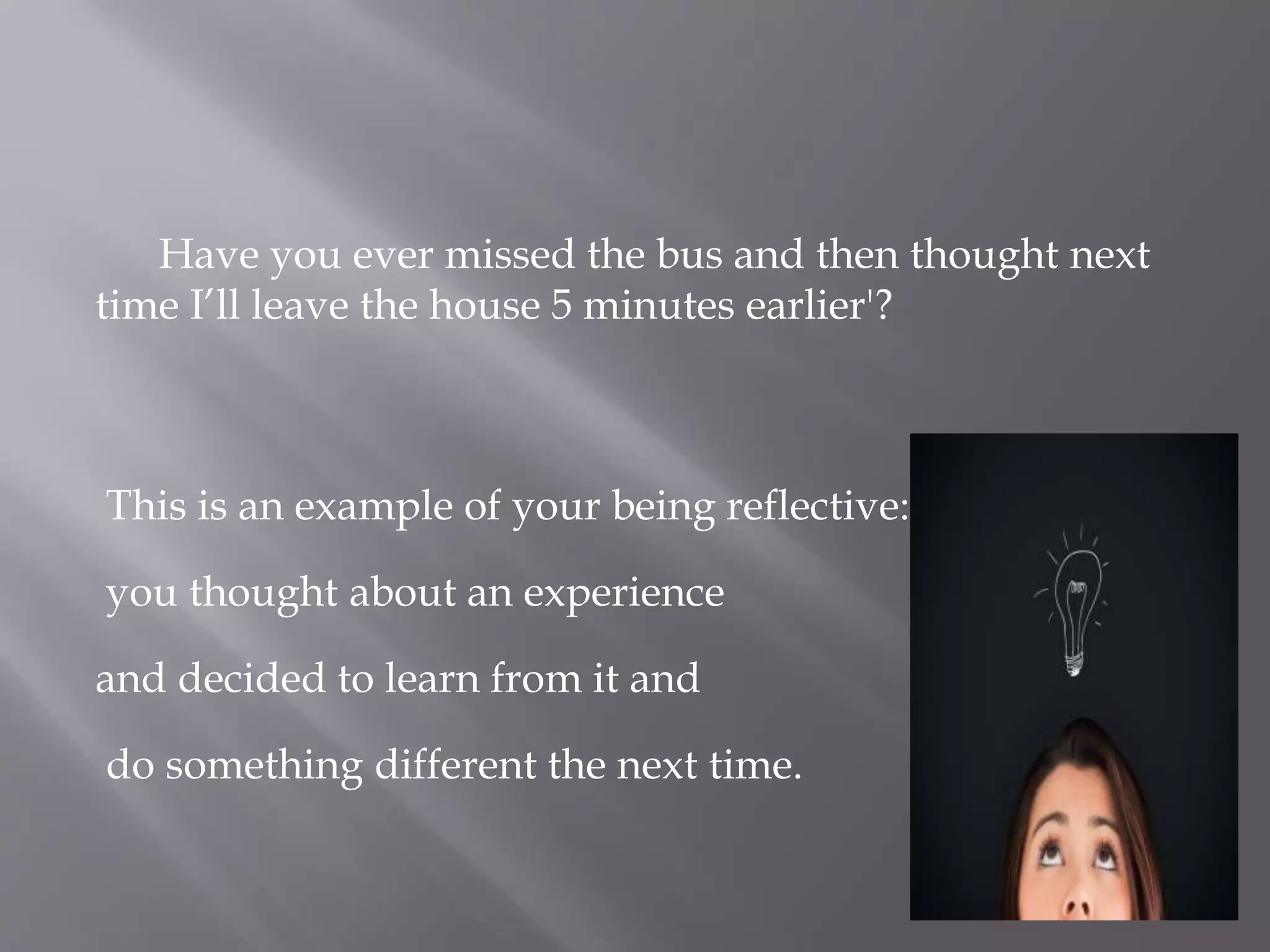 Have you ever missed the bus and then thought next
time I’ll leave the house 5 minutes earlier'?
This is an example of your being reflective:
you thought about an experience
and decided to learn from it and
do something different the next time.
 