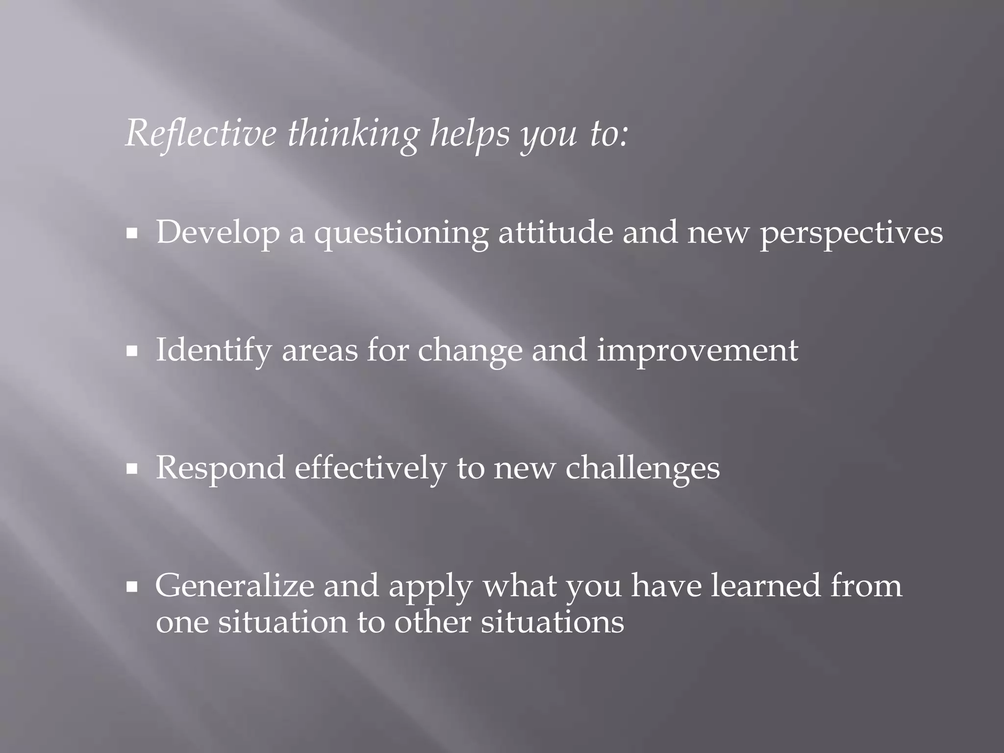 Reflective thinking helps you to:
 Develop a questioning attitude and new perspectives
 Identify areas for change and improvement
 Respond effectively to new challenges
 Generalize and apply what you have learned from
one situation to other situations
 