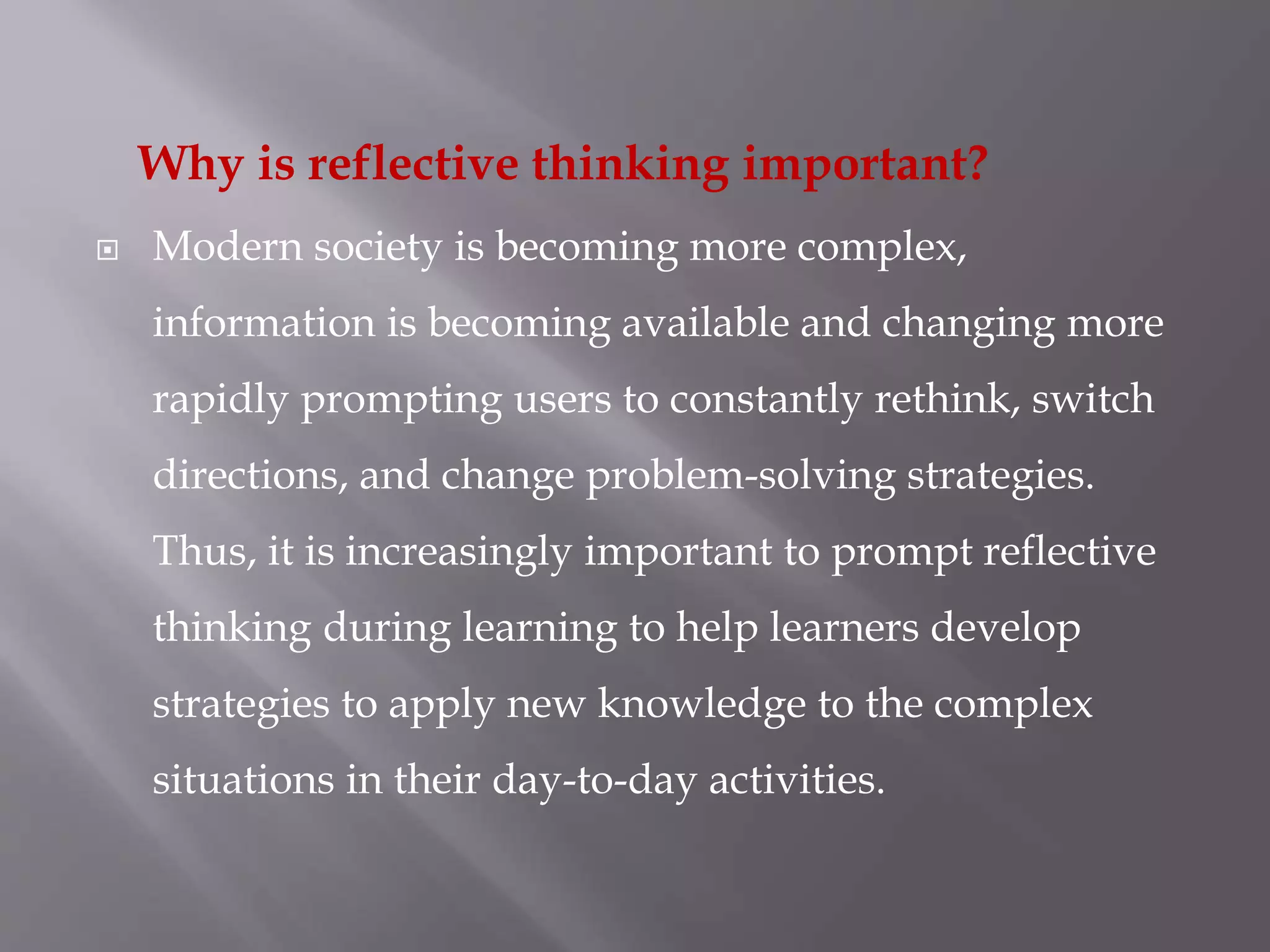 Why is reflective thinking important?
 Modern society is becoming more complex,
information is becoming available and changing more
rapidly prompting users to constantly rethink, switch
directions, and change problem-solving strategies.
Thus, it is increasingly important to prompt reflective
thinking during learning to help learners develop
strategies to apply new knowledge to the complex
situations in their day-to-day activities.
 