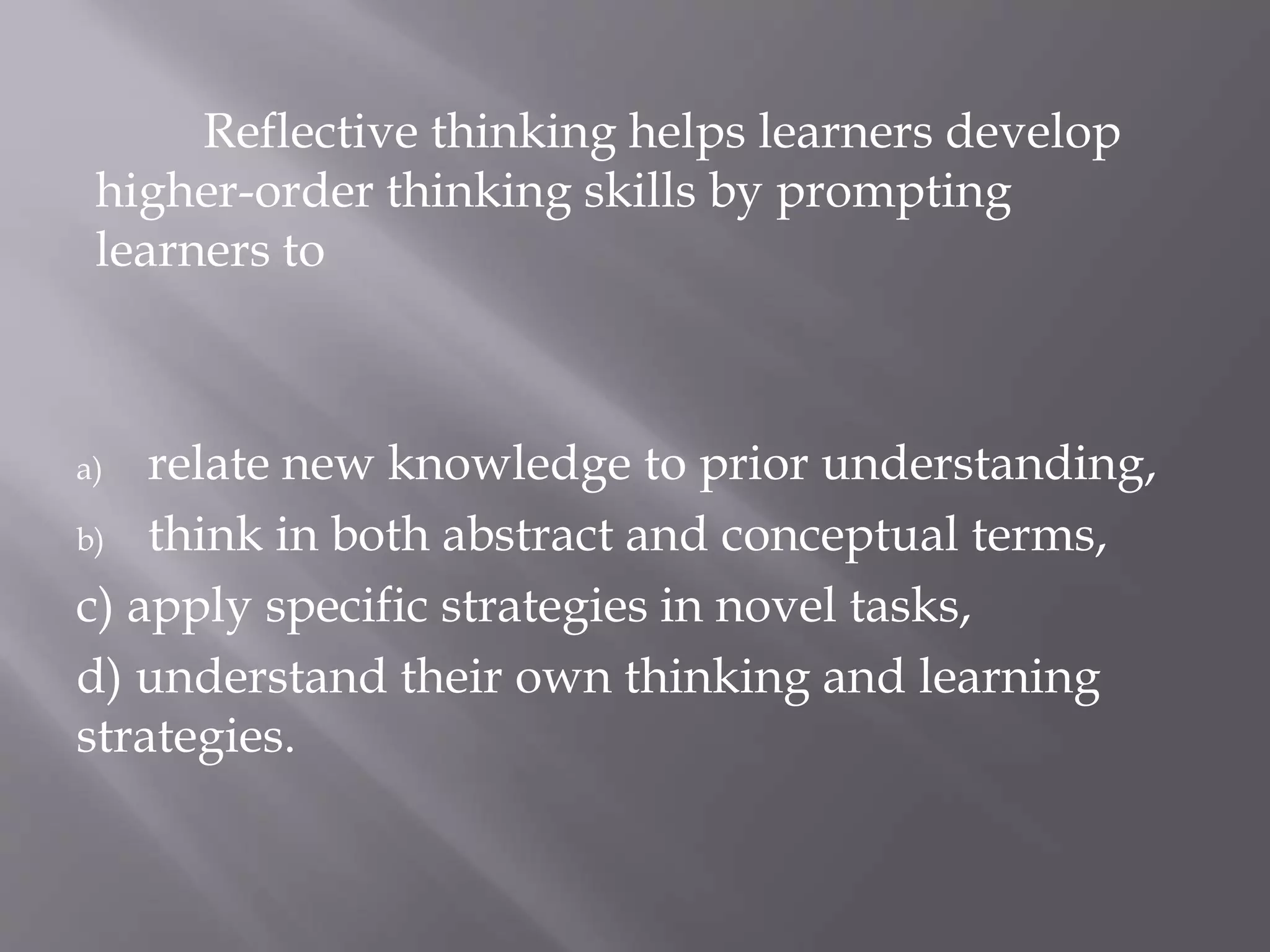 Reflective thinking helps learners develop
higher-order thinking skills by prompting
learners to
a) relate new knowledge to prior understanding,
b) think in both abstract and conceptual terms,
c) apply specific strategies in novel tasks,
d) understand their own thinking and learning
strategies.
 