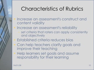 Characteristics of Rubrics Increase an assessment's construct and content validity Increase an assessment's reliability  set criteria that raters can apply consistently and objectively Established criteria reduces bias Can help teachers clarify goals and improve their teaching Help learners set goals and assume responsibility for their learning 