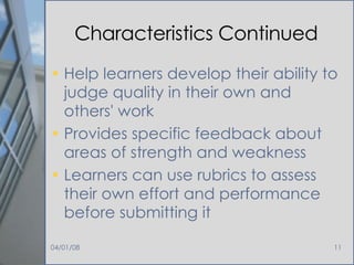 Characteristics Continued Help learners develop their ability to judge quality in their own and others' work Provides specific feedback about areas of strength and weakness Learners can use rubrics to assess their own effort and performance before submitting it 