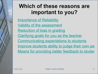 Which of these reasons are important to you? Importance   of Reliability Validity of the assessment Reduction of bias in grading Clarifying goals for you as the teacher Communicating expectations to students Improve students ability to judge their own performance Means for providing better feedback to students 