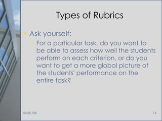Types of Rubrics Ask yourself: For a particular task, do you want to be able to assess how well the students perform on each criterion, or do you want to get a more global picture of the students' performance on the entire task?  